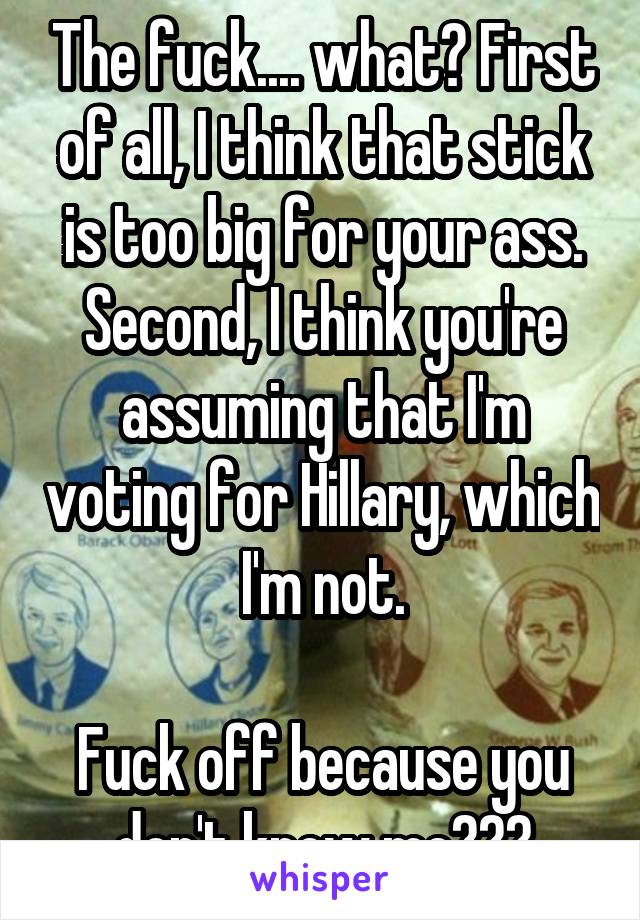 The fuck.... what? First of all, I think that stick is too big for your ass. Second, I think you're assuming that I'm voting for Hillary, which I'm not.

Fuck off because you don't know me???