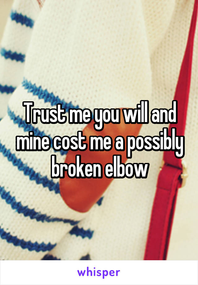 Trust me you will and mine cost me a possibly broken elbow