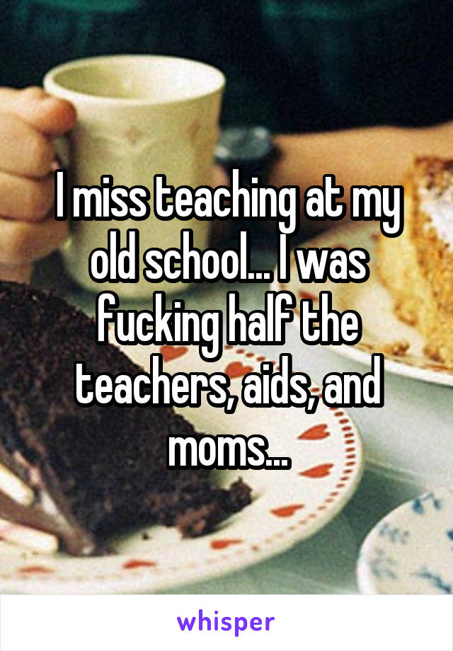 I miss teaching at my old school... I was fucking half the teachers, aids, and moms...