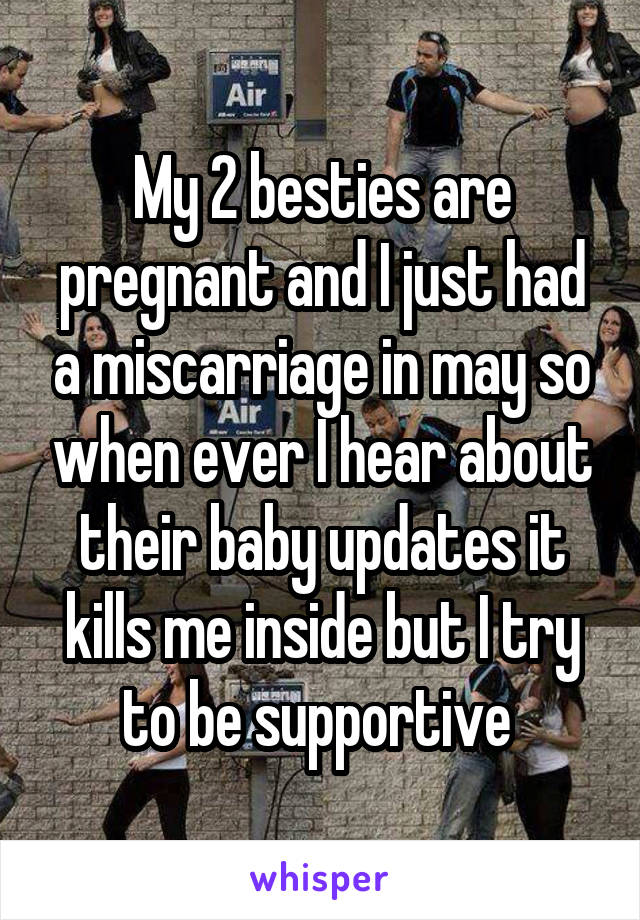My 2 besties are pregnant and I just had a miscarriage in may so when ever I hear about their baby updates it kills me inside but I try to be supportive 