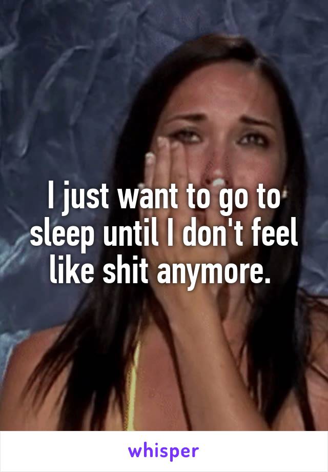 I just want to go to sleep until I don't feel like shit anymore. 