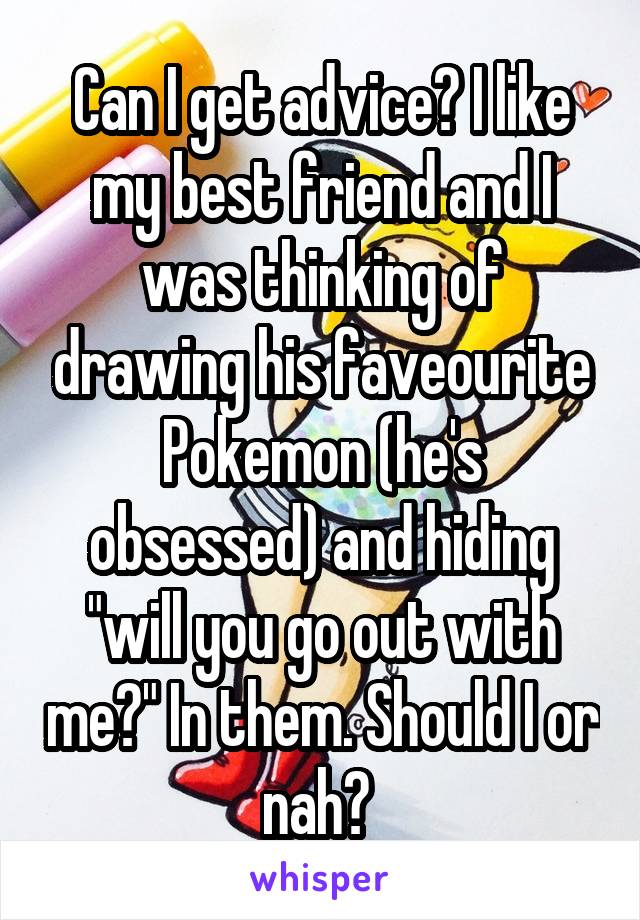 Can I get advice? I like my best friend and I was thinking of drawing his faveourite Pokemon (he's obsessed) and hiding "will you go out with me?" In them. Should I or nah? 