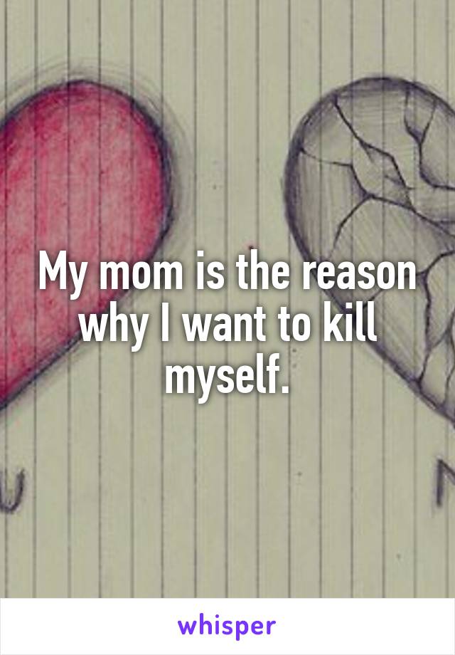 My mom is the reason why I want to kill myself.