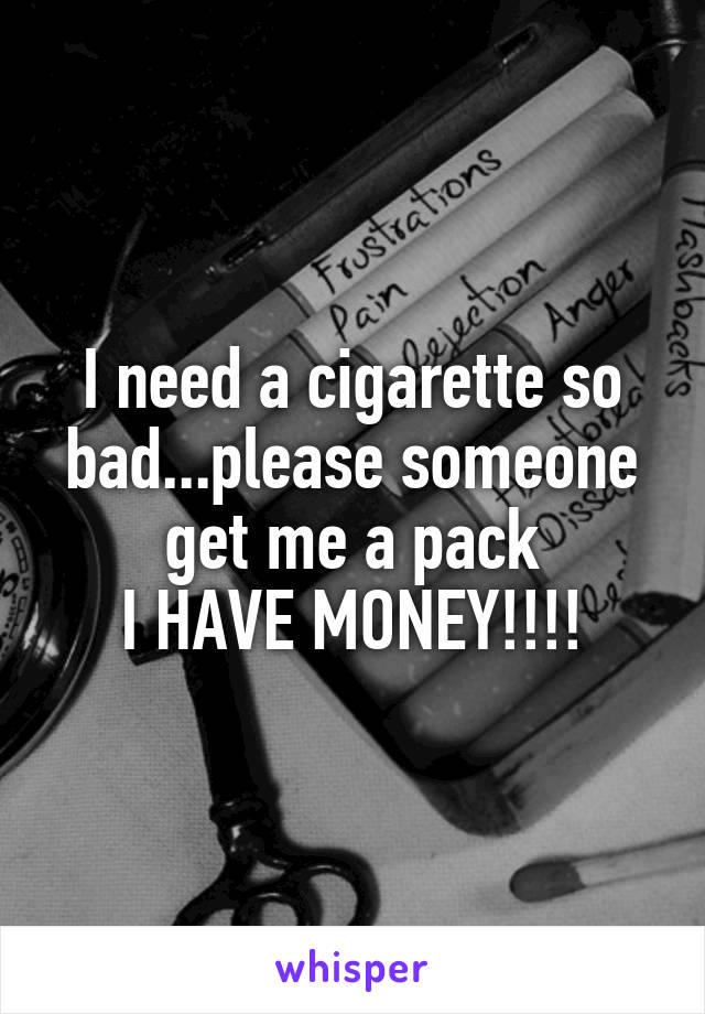 I need a cigarette so bad...please someone get me a pack
I HAVE MONEY!!!!
