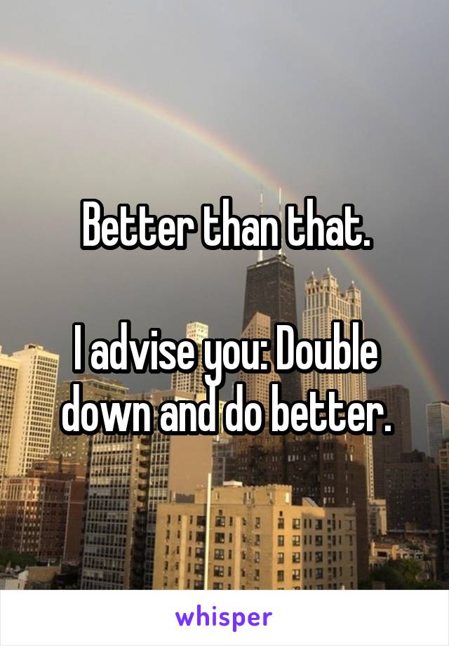Better than that.

I advise you: Double down and do better.