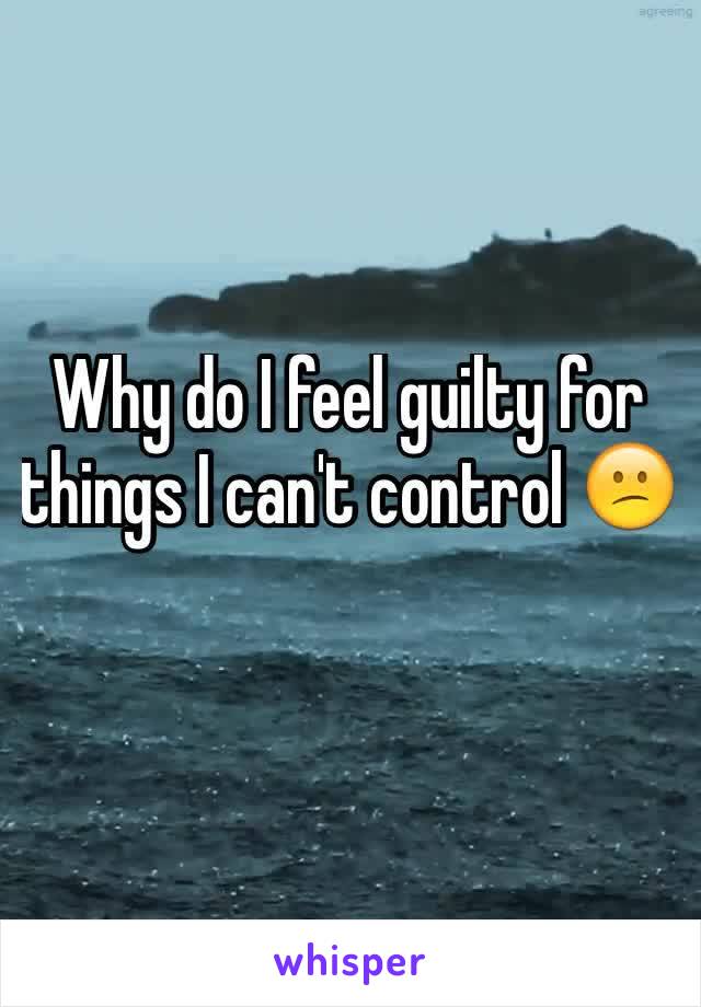 Why do I feel guilty for things I can't control 😕