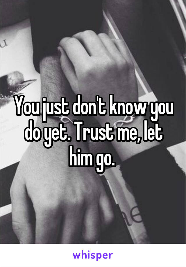 You just don't know you do yet. Trust me, let him go. 