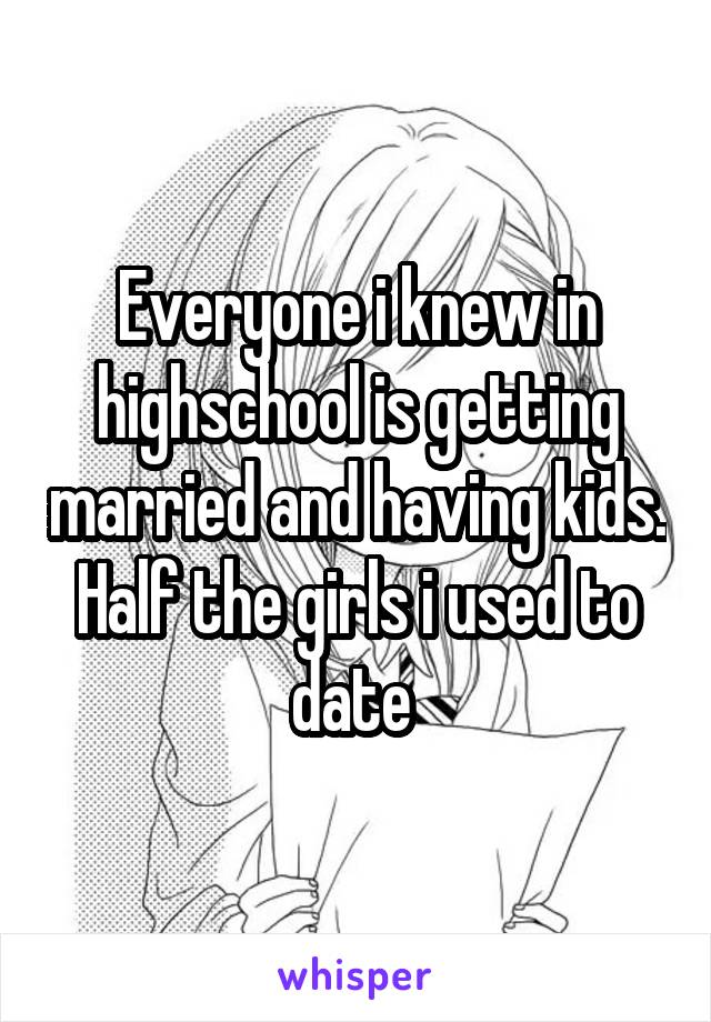 Everyone i knew in highschool is getting married and having kids. Half the girls i used to date 