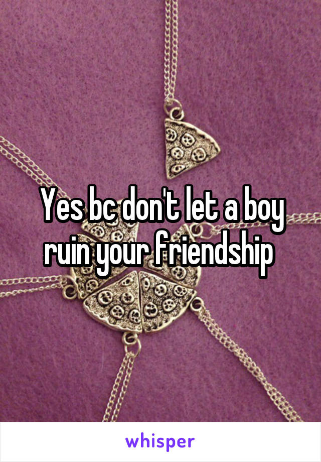 Yes bc don't let a boy ruin your friendship 