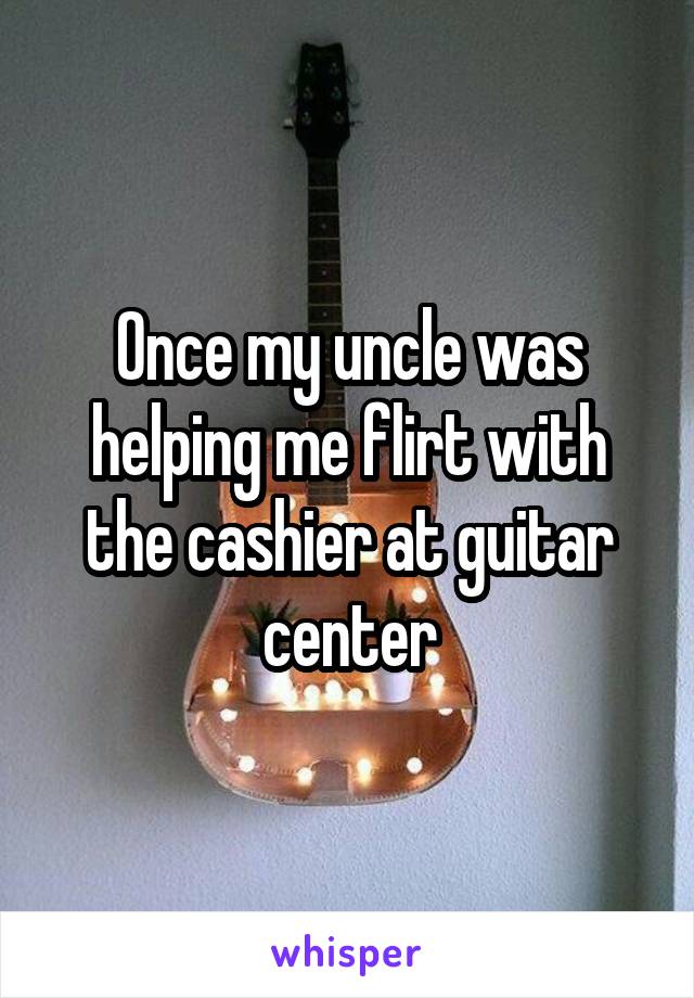 Once my uncle was helping me flirt with the cashier at guitar center