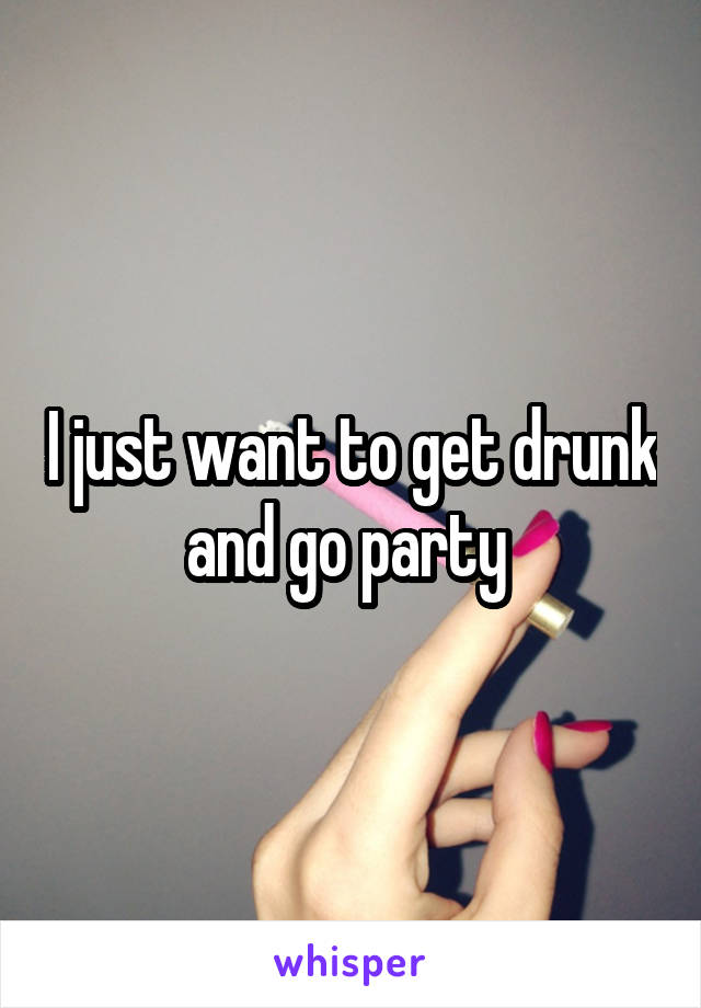 I just want to get drunk and go party 