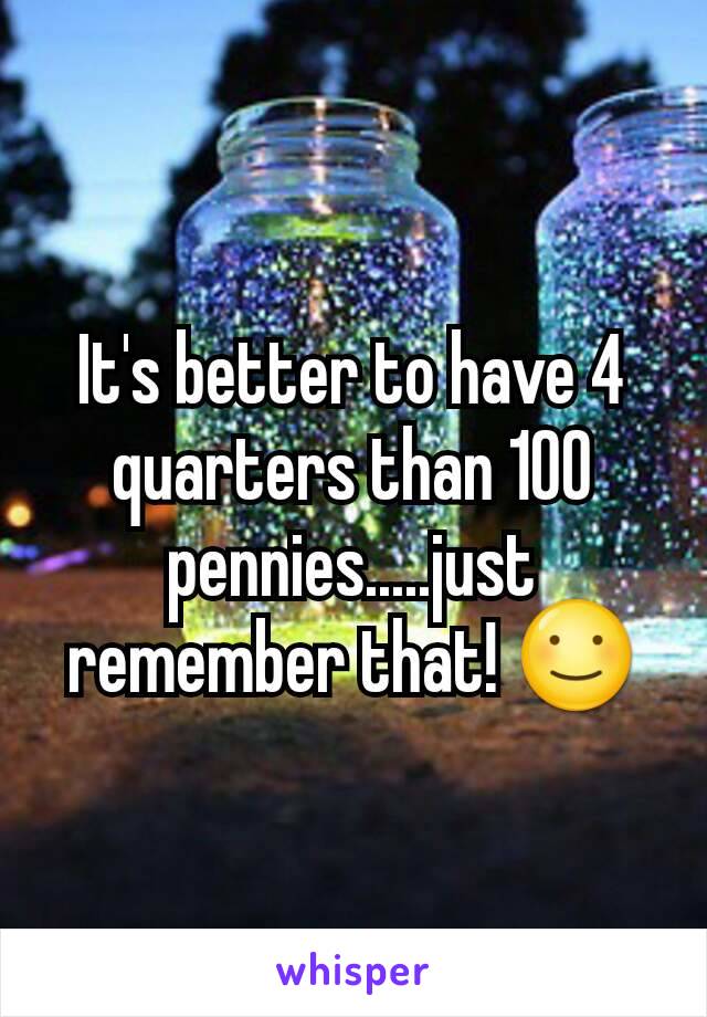 It's better to have 4 quarters than 100 pennies.....just remember that! ☺