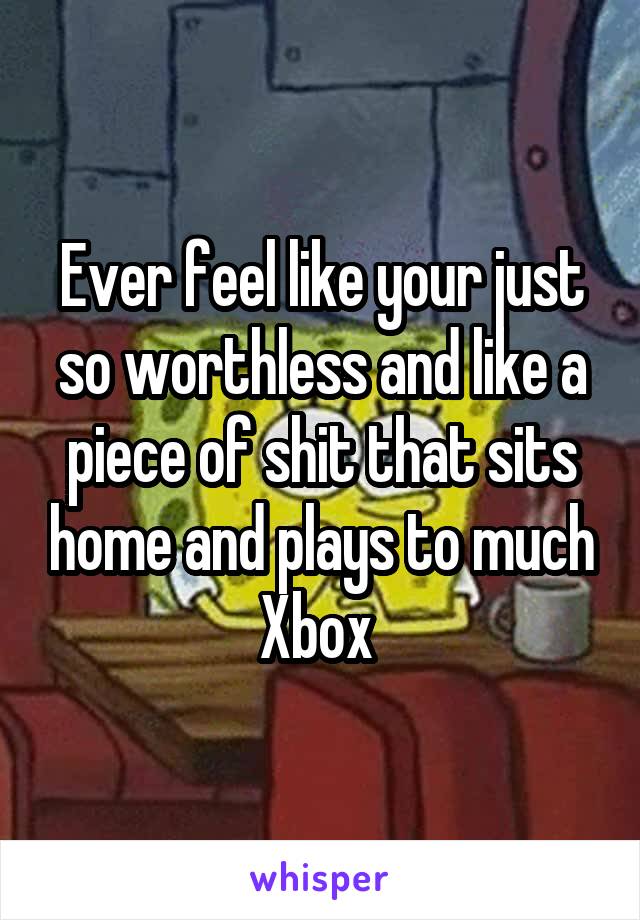 Ever feel like your just so worthless and like a piece of shit that sits home and plays to much Xbox 