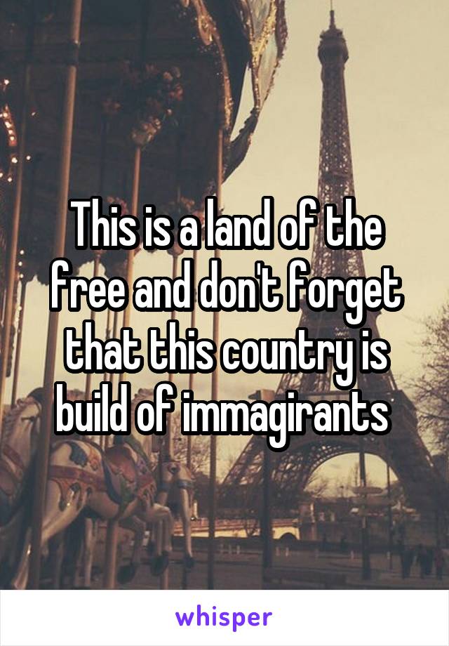 This is a land of the free and don't forget that this country is build of immagirants 
