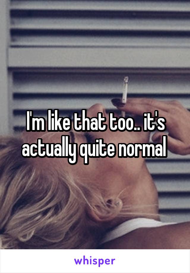 I'm like that too.. it's actually quite normal 