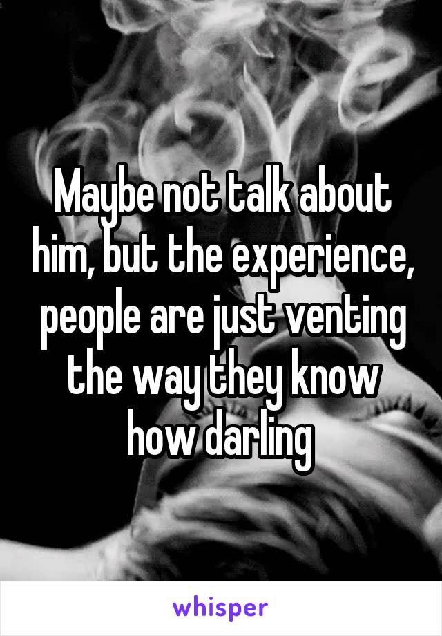Maybe not talk about him, but the experience, people are just venting the way they know how darling 
