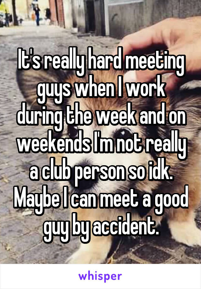 It's really hard meeting guys when I work during the week and on weekends I'm not really a club person so idk. Maybe I can meet a good guy by accident.