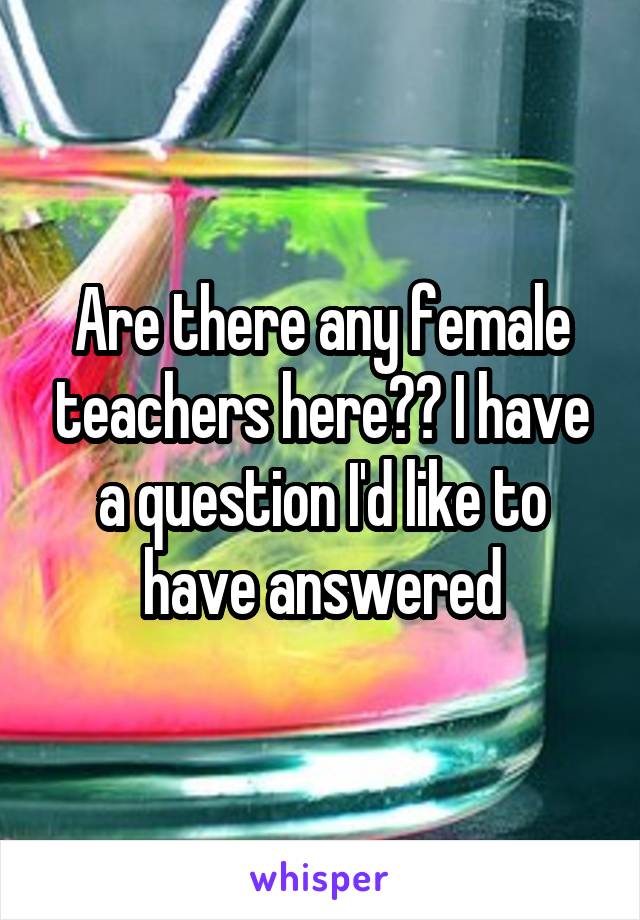Are there any female teachers here?? I have a question I'd like to have answered