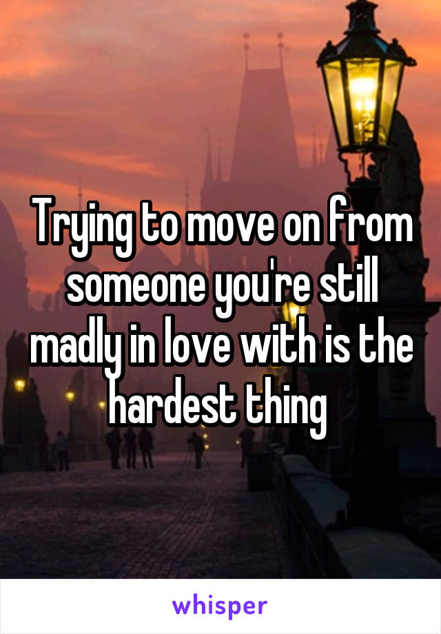 Trying to move on from someone you're still madly in love with is the hardest thing 