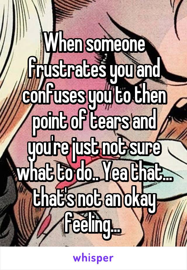 When someone frustrates you and confuses you to then point of tears and you're just not sure what to do.. Yea that... that's not an okay feeling... 