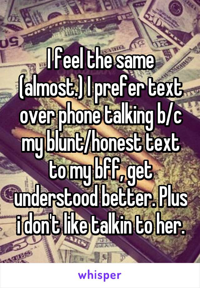 I feel the same (almost.) I prefer text over phone talking b/c my blunt/honest text to my bff, get understood better. Plus i don't like talkin to her.