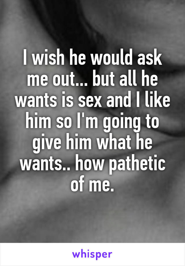 I wish he would ask me out... but all he wants is sex and I like him so I'm going to give him what he wants.. how pathetic of me.
