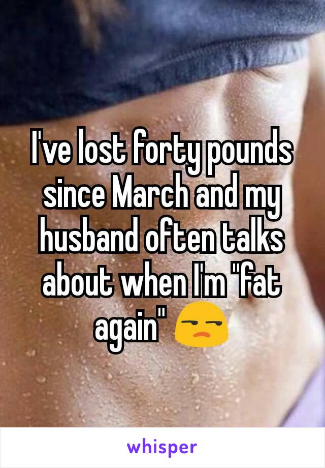 I've lost forty pounds since March and my husband often talks about when I'm "fat again" 😒