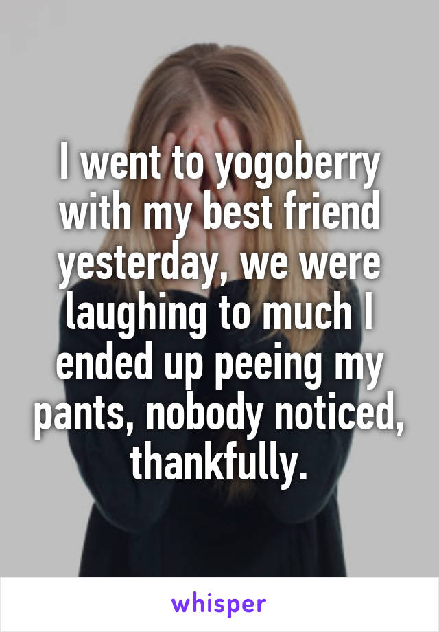 I went to yogoberry with my best friend yesterday, we were laughing to much I ended up peeing my pants, nobody noticed, thankfully.