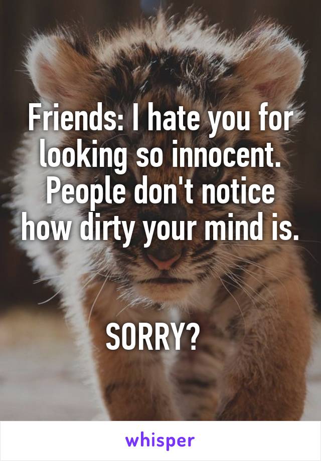 Friends: I hate you for looking so innocent. People don't notice how dirty your mind is. 

SORRY?  