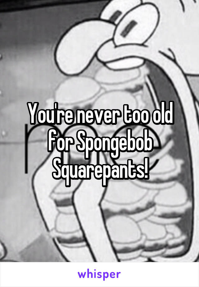 You're never too old for Spongebob Squarepants!