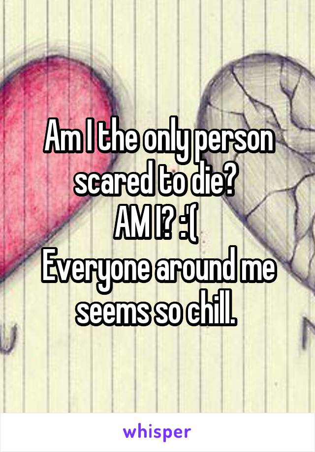 Am I the only person scared to die? 
AM I? :'( 
Everyone around me seems so chill. 