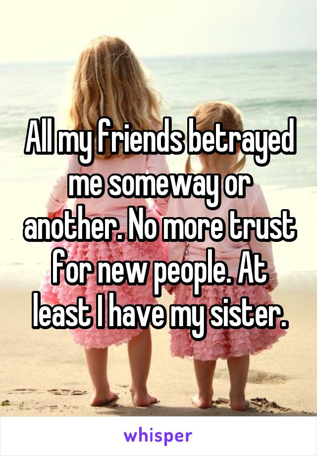 All my friends betrayed me someway or another. No more trust for new people. At least I have my sister.