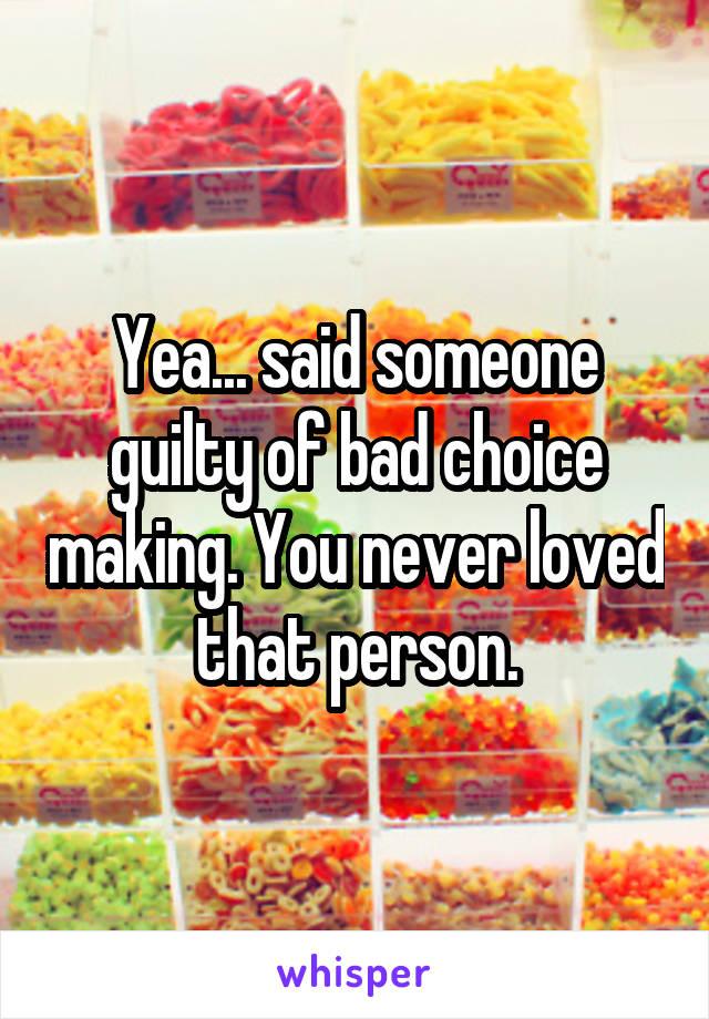 Yea... said someone guilty of bad choice making. You never loved that person.