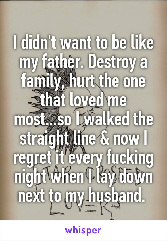 I didn't want to be like my father. Destroy a family, hurt the one that loved me most...so I walked the straight line & now I regret it every fucking night when I lay down next to my husband. 
