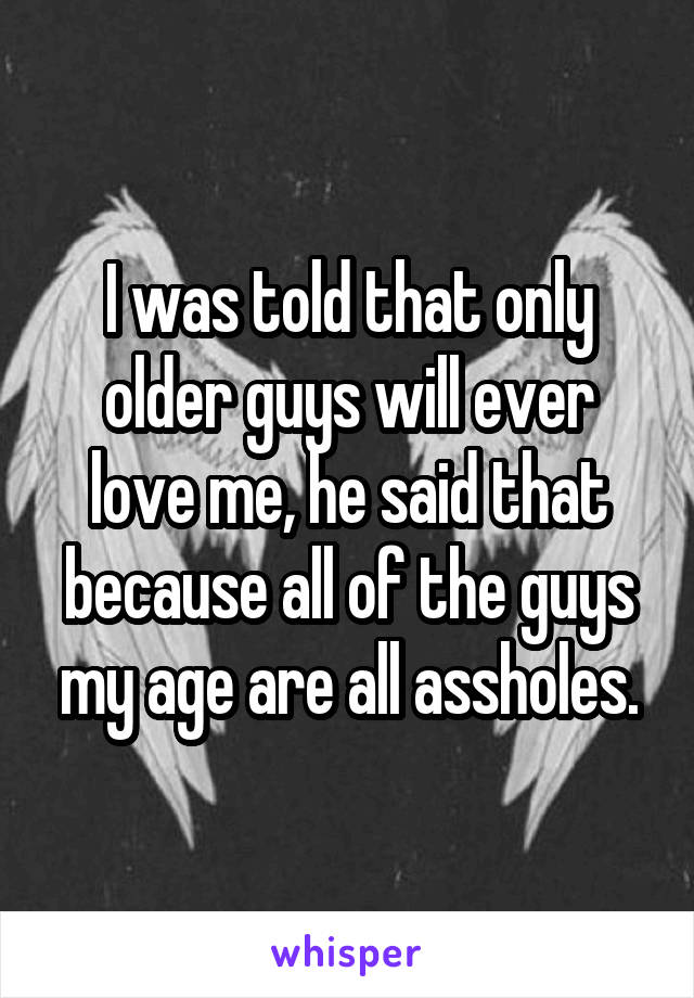 I was told that only older guys will ever love me, he said that because all of the guys my age are all assholes.