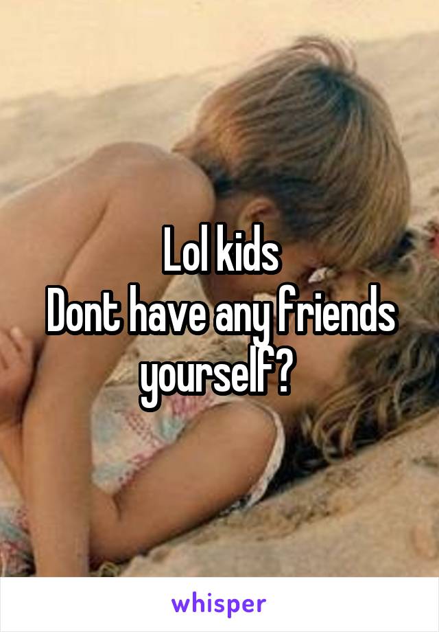 Lol kids
Dont have any friends yourself? 