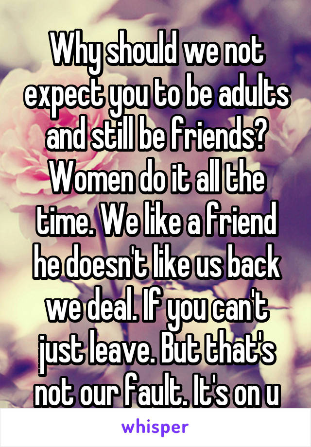 Why should we not expect you to be adults and still be friends? Women do it all the time. We like a friend he doesn't like us back we deal. If you can't just leave. But that's not our fault. It's on u