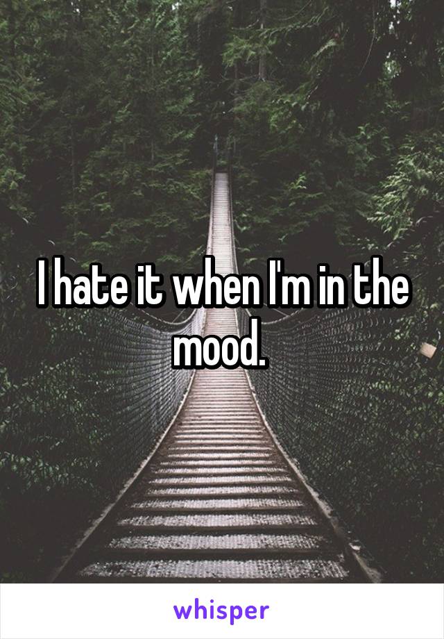 I hate it when I'm in the mood. 