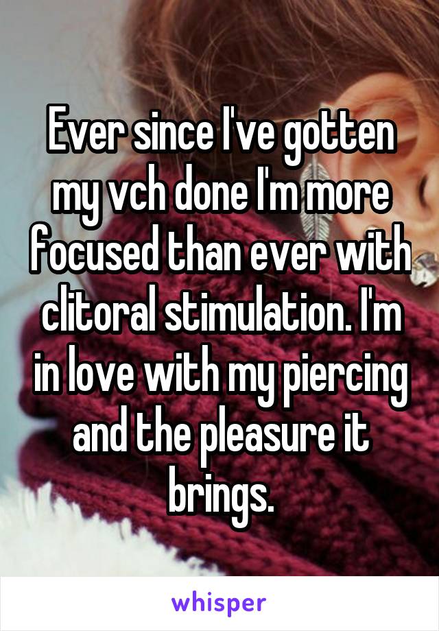 Ever since I've gotten my vch done I'm more focused than ever with clitoral stimulation. I'm in love with my piercing and the pleasure it brings.