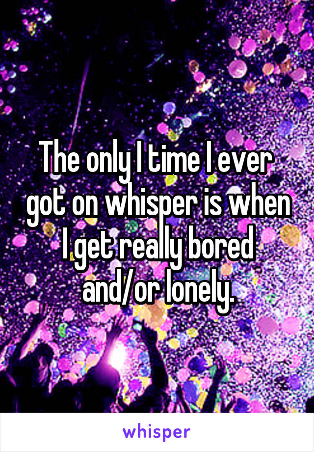 The only I time I ever  got on whisper is when I get really bored and/or lonely.