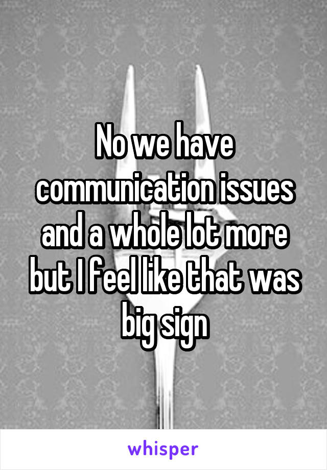 No we have communication issues and a whole lot more but I feel like that was big sign