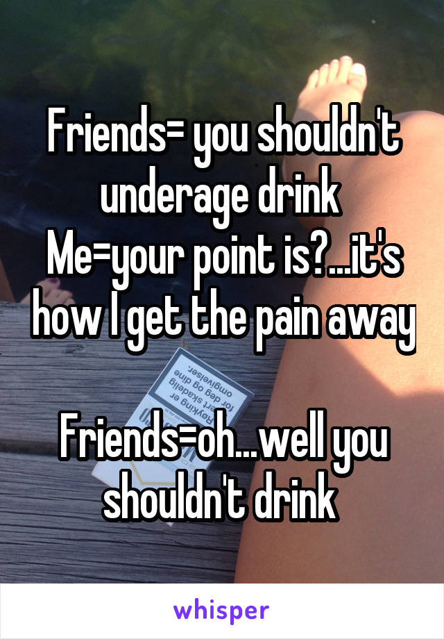 Friends= you shouldn't underage drink 
Me=your point is?...it's how I get the pain away 
Friends=oh...well you shouldn't drink 