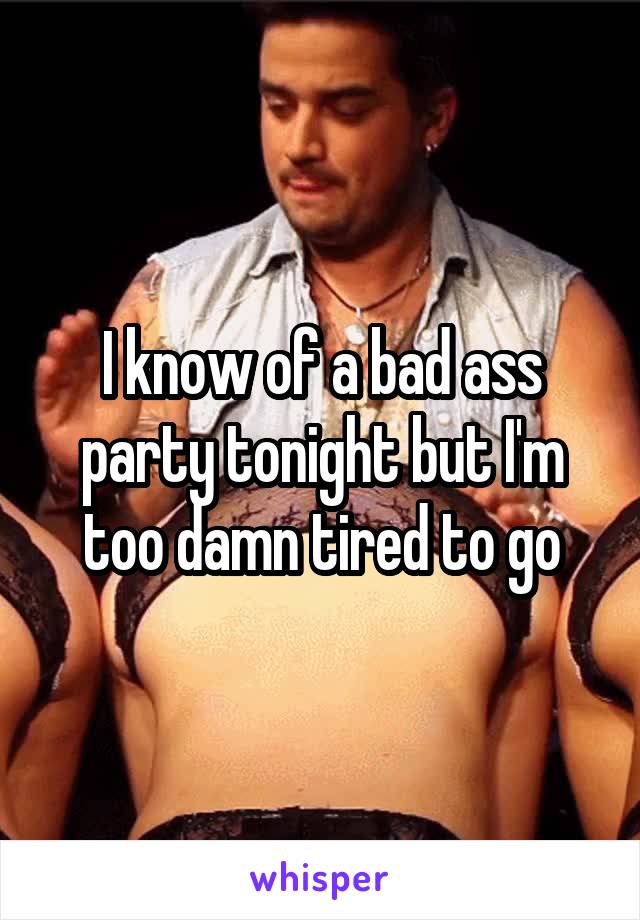 I know of a bad ass party tonight but I'm too damn tired to go