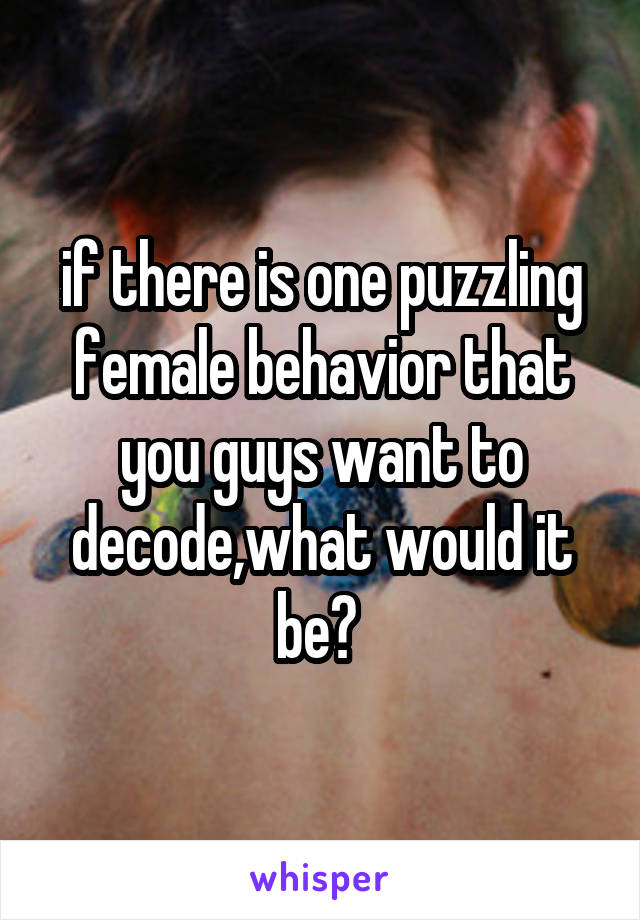 if there is one puzzling female behavior that you guys want to decode,what would it be? 
