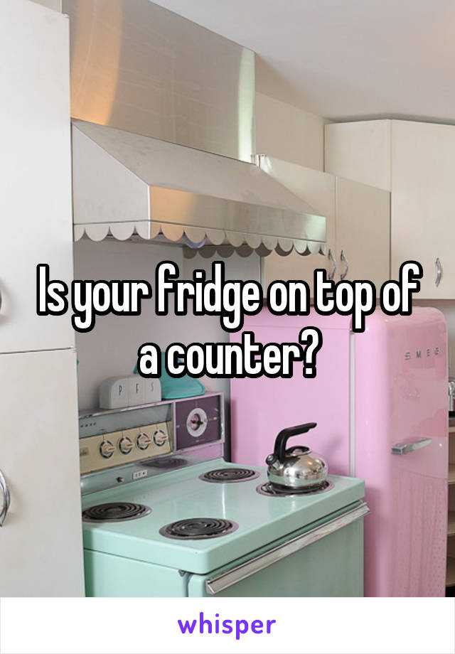 Is your fridge on top of a counter?