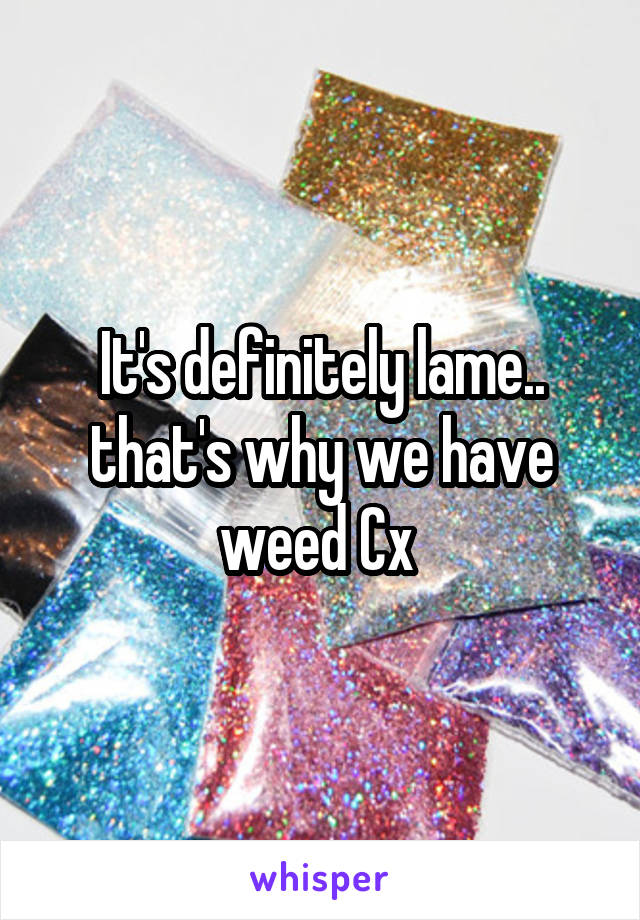 It's definitely lame.. that's why we have weed Cx 