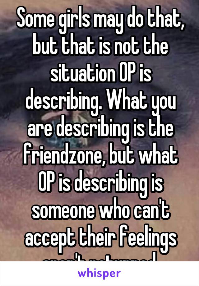 Some girls may do that, but that is not the situation OP is describing. What you are describing is the friendzone, but what OP is describing is someone who can't accept their feelings aren't returned.