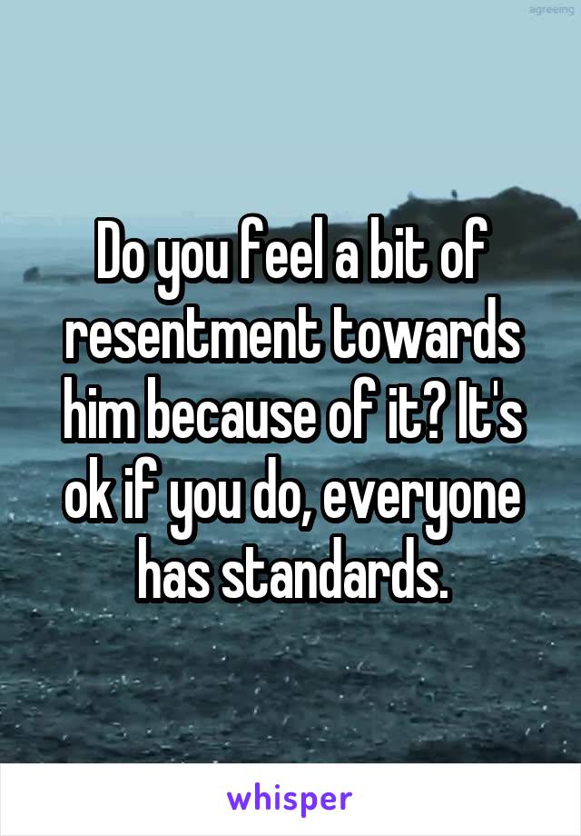 Do you feel a bit of resentment towards him because of it? It's ok if you do, everyone has standards.
