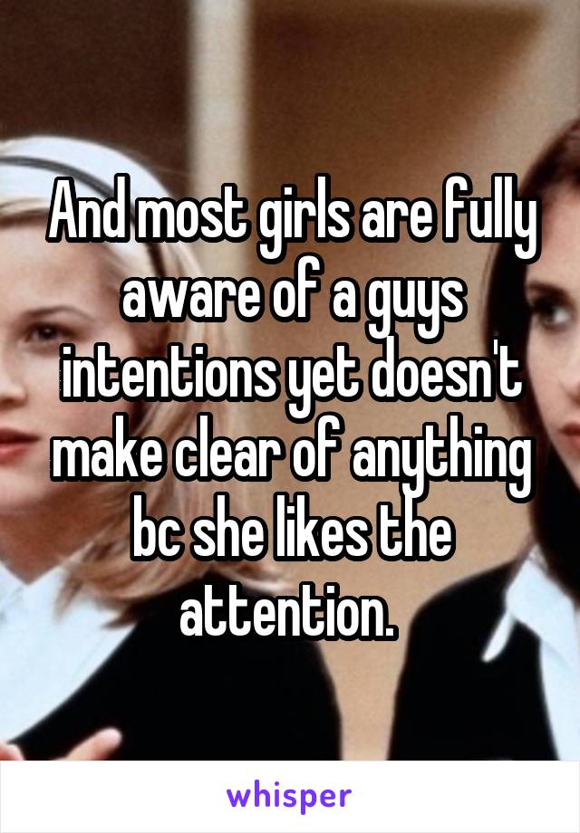 And most girls are fully aware of a guys intentions yet doesn't make clear of anything bc she likes the attention. 