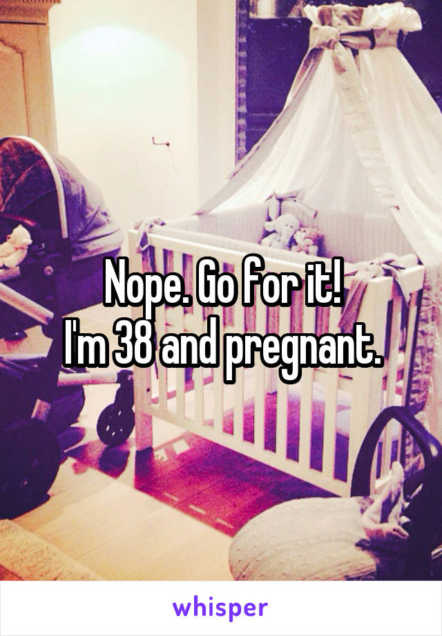 Nope. Go for it!
I'm 38 and pregnant.